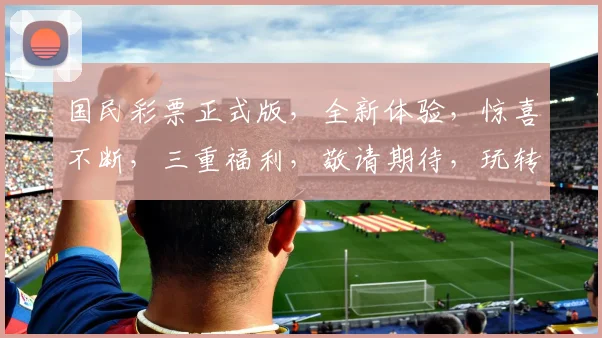国民彩票正式版，全新体验，惊喜不断，三重福利，敬请期待，玩转好运人生