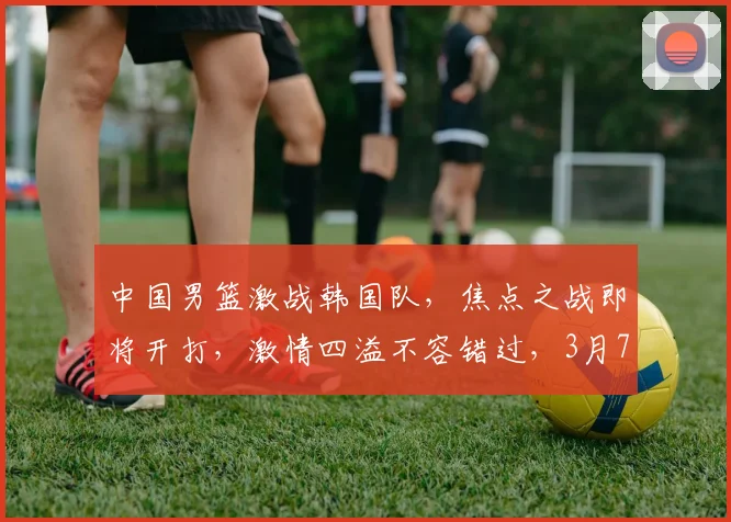 中国男篮激战韩国队，焦点之战即将开打，激情四溢不容错过，3月7日不见不散