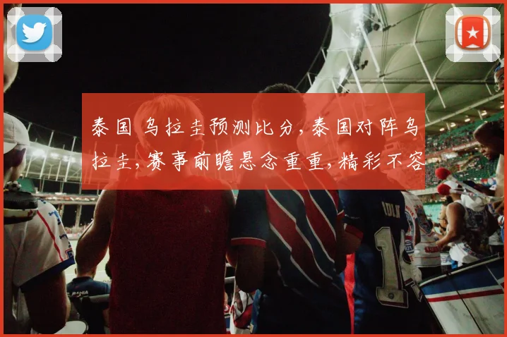 泰国 乌拉圭预测比分,泰国对阵乌拉圭,赛事前瞻悬念重重,精彩不容错过,一触即发